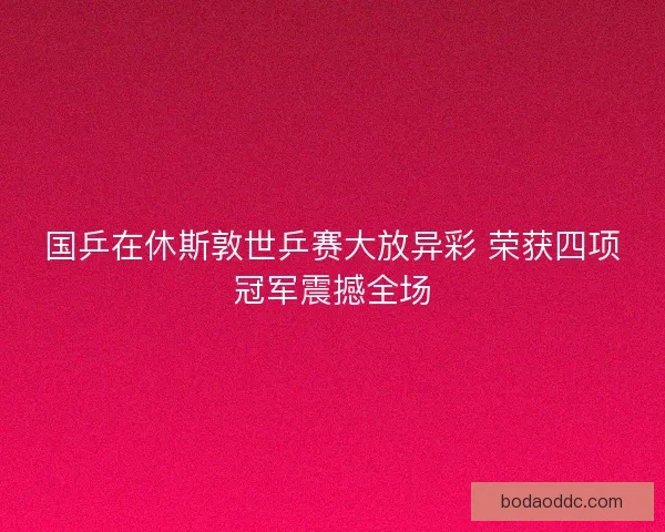 国乒在休斯敦世乒赛大放异彩 荣获四项冠军震撼全场 国乒在休斯敦世乒赛大放异彩 荣获四项冠军震撼全场