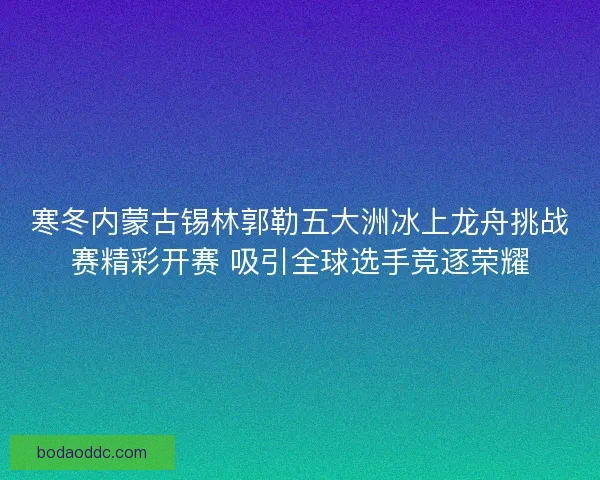 寒冬内蒙古锡林郭勒五大洲冰上龙舟挑战赛精彩开赛 吸引全球选手竞逐荣耀