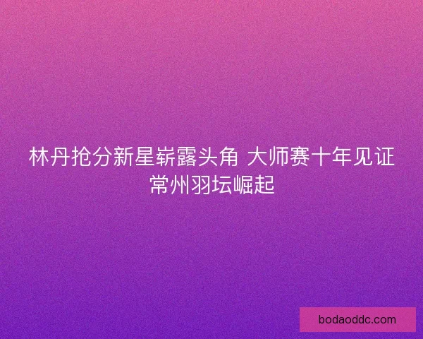 林丹抢分新星崭露头角 大师赛十年见证常州羽坛崛起