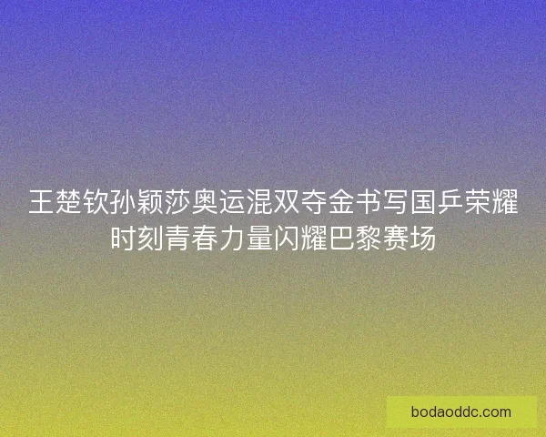 王楚钦孙颖莎奥运混双夺金书写国乒荣耀时刻青春力量闪耀巴黎赛场 王楚钦孙颖莎奥运混双夺金书写国乒荣耀时刻青春力量闪耀巴黎赛场