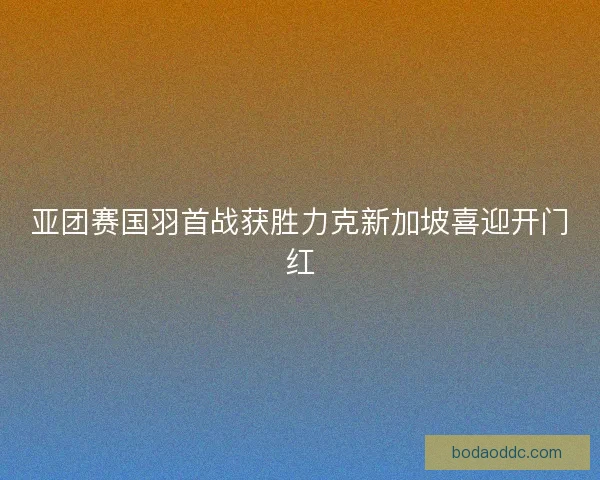 亚团赛国羽首战获胜力克新加坡喜迎开门红 亚团赛国羽首战获胜力克新加坡喜迎开门红
