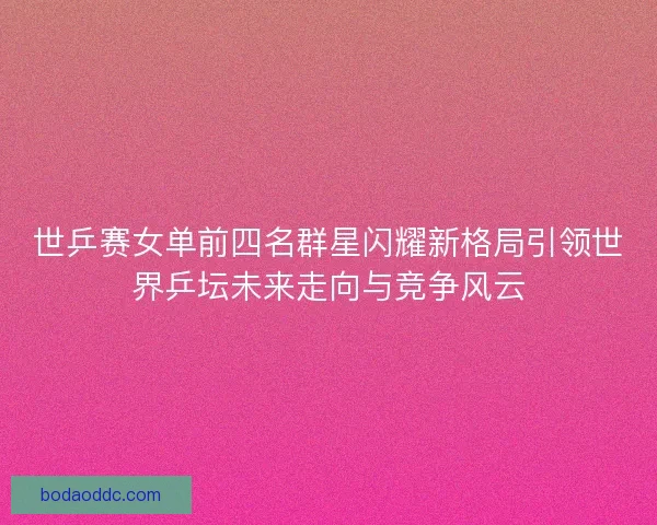 世乒赛女单前四名群星闪耀新格局引领世界乒坛未来走向与竞争风云