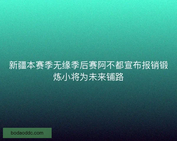新疆本赛季无缘季后赛阿不都宣布报销锻炼小将为未来铺路 新疆本赛季无缘季后赛阿不都宣布报销锻炼小将为未来铺路