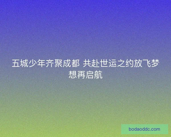 五城少年齐聚成都 共赴世运之约放飞梦想再启航